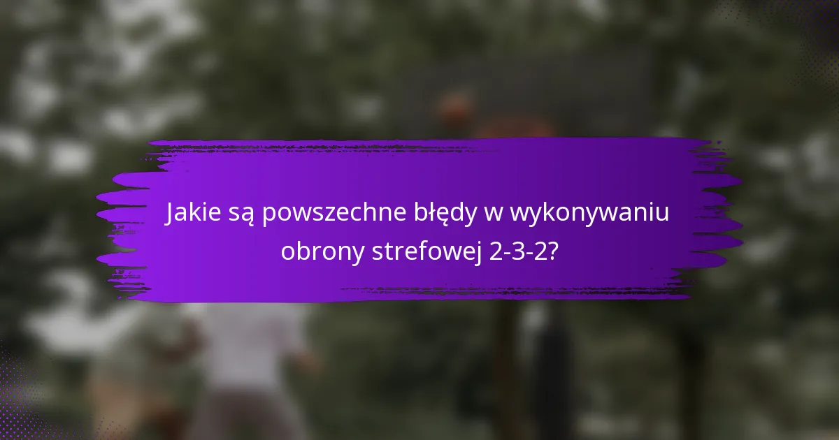 Jakie są powszechne błędy w wykonywaniu obrony strefowej 2-3-2?