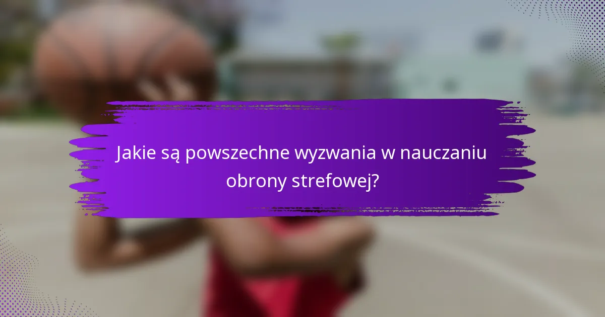 Jakie są powszechne wyzwania w nauczaniu obrony strefowej?